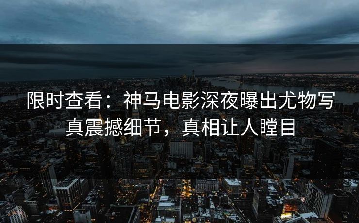 限时查看：神马电影深夜曝出尤物写真震撼细节，真相让人瞠目