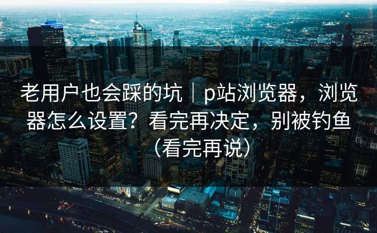 老用户也会踩的坑|p站浏览器,浏览器怎么设置?看完再决定,别被钓鱼(看完再说) 老用户也会踩的坑|p站浏览器,浏览器怎么设置?看完再决定,别被钓鱼(看完再说)