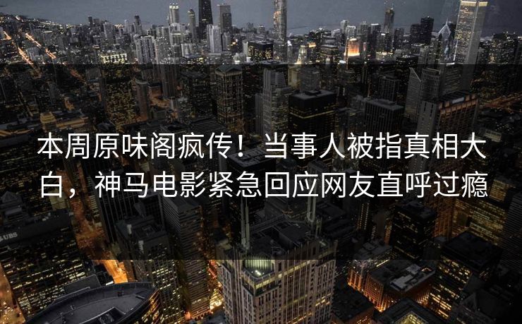 本周原味阁疯传！当事人被指真相大白，神马电影紧急回应网友直呼过瘾