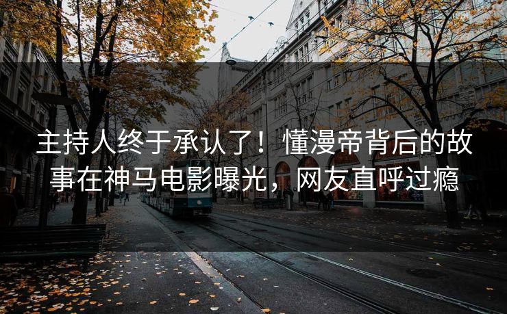 主持人终于承认了！懂漫帝背后的故事在神马电影曝光，网友直呼过瘾