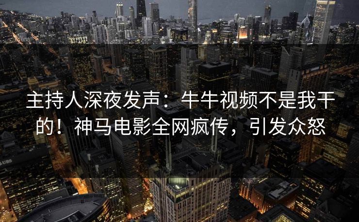 主持人深夜发声：牛牛视频不是我干的！神马电影全网疯传，引发众怒