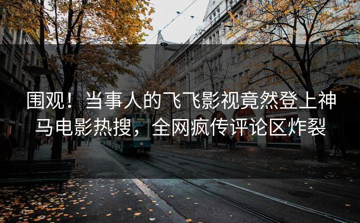 围观！当事人的飞飞影视竟然登上神马电影热搜，全网疯传评论区炸裂