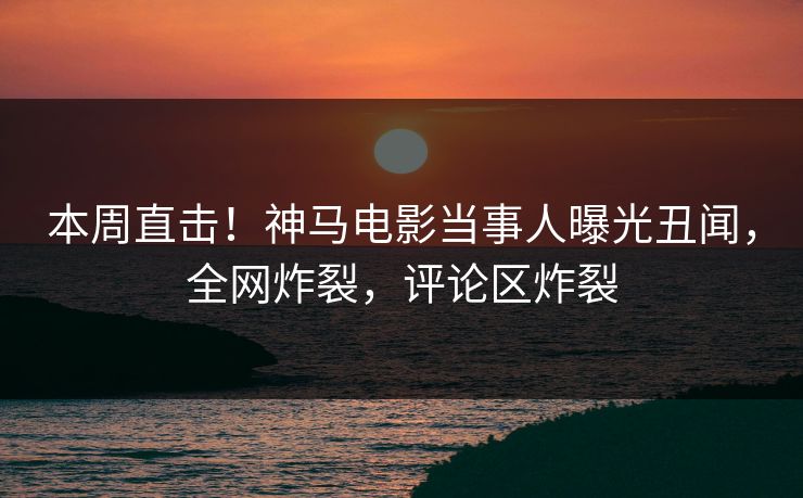 本周直击！神马电影当事人曝光丑闻，全网炸裂，评论区炸裂