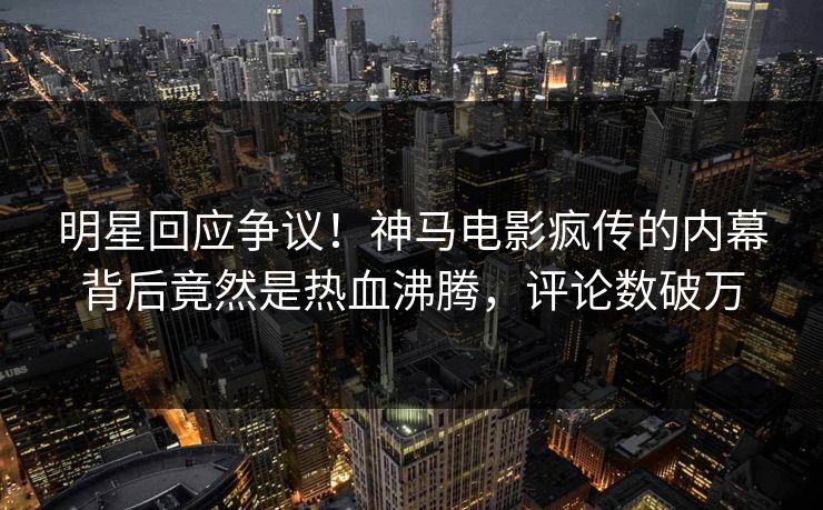 明星回应争议！神马电影疯传的内幕背后竟然是热血沸腾，评论数破万