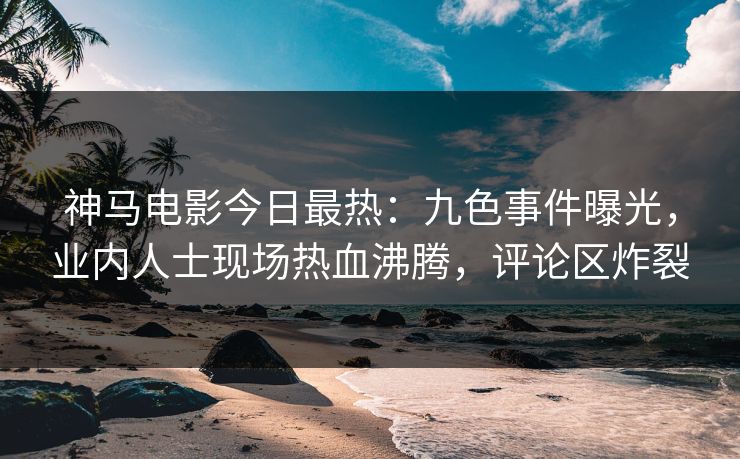 神马电影今日最热：九色事件曝光，业内人士现场热血沸腾，评论区炸裂