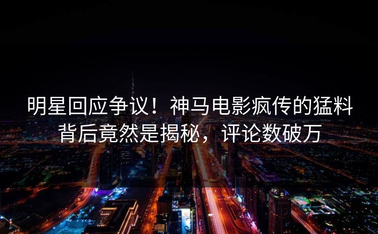 明星回应争议！神马电影疯传的猛料背后竟然是揭秘，评论数破万