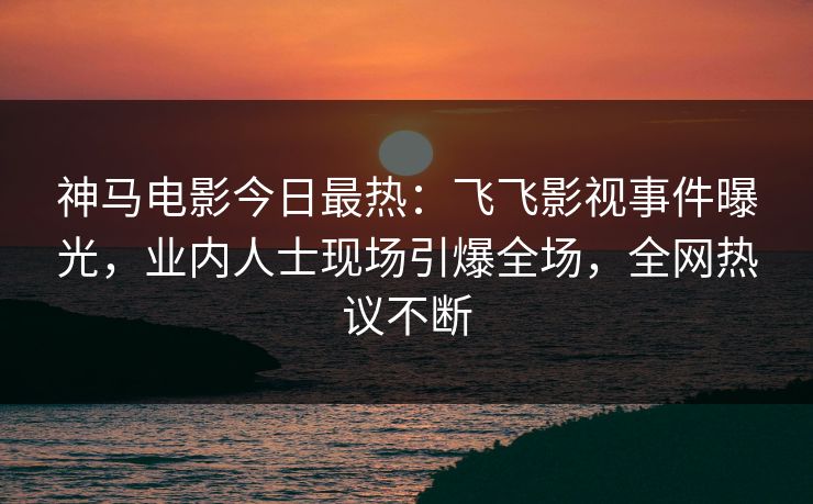 神马电影今日最热：飞飞影视事件曝光，业内人士现场引爆全场，全网热议不断