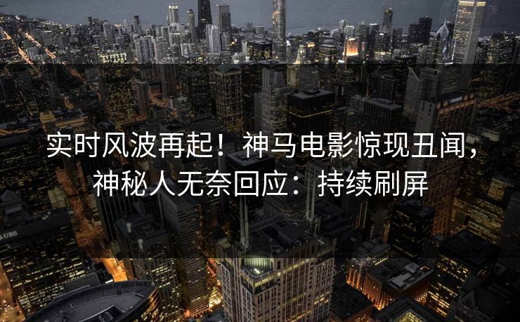 实时风波再起！神马电影惊现丑闻，神秘人无奈回应：持续刷屏