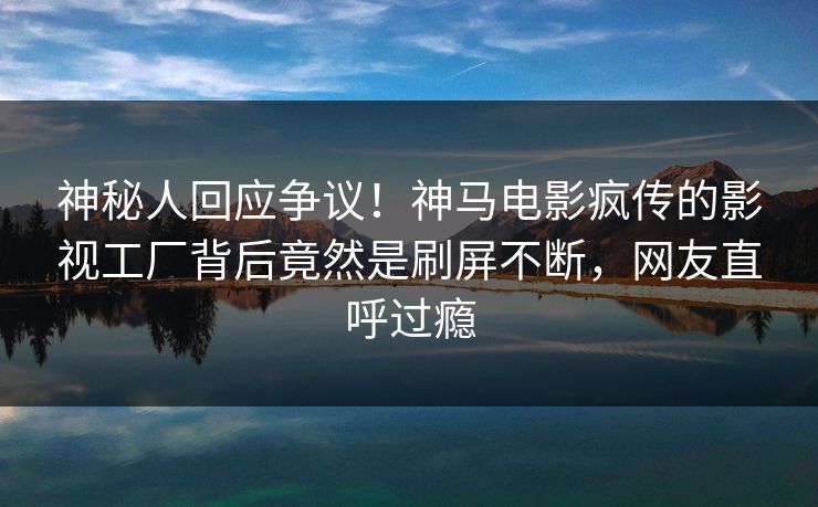 神秘人回应争议！神马电影疯传的影视工厂背后竟然是刷屏不断，网友直呼过瘾