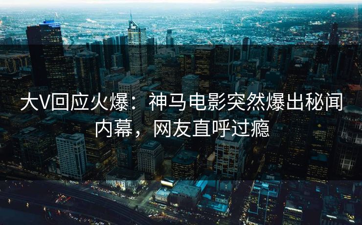 大V回应火爆：神马电影突然爆出秘闻内幕，网友直呼过瘾
