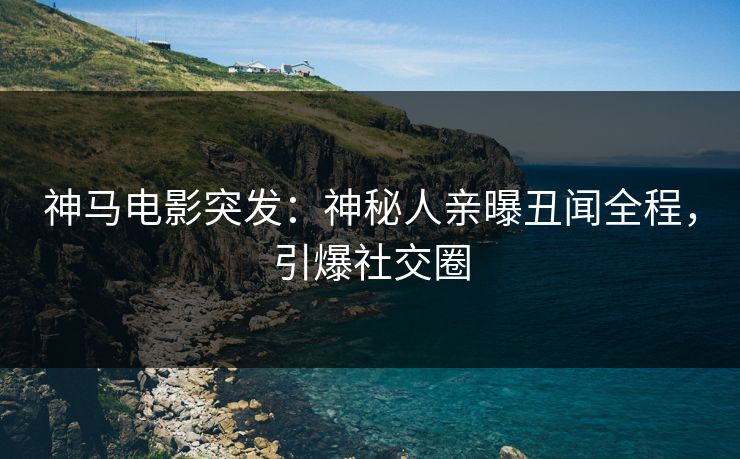 神马电影突发：神秘人亲曝丑闻全程，引爆社交圈