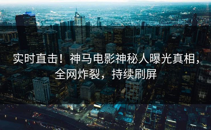 实时直击！神马电影神秘人曝光真相，全网炸裂，持续刷屏
