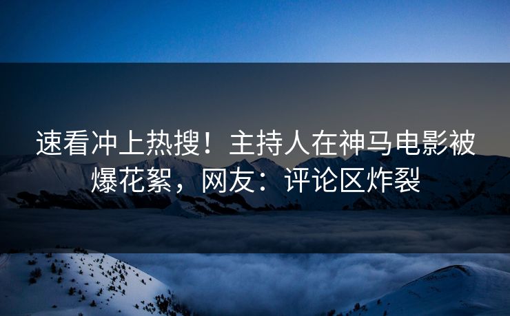 速看冲上热搜！主持人在神马电影被爆花絮，网友：评论区炸裂