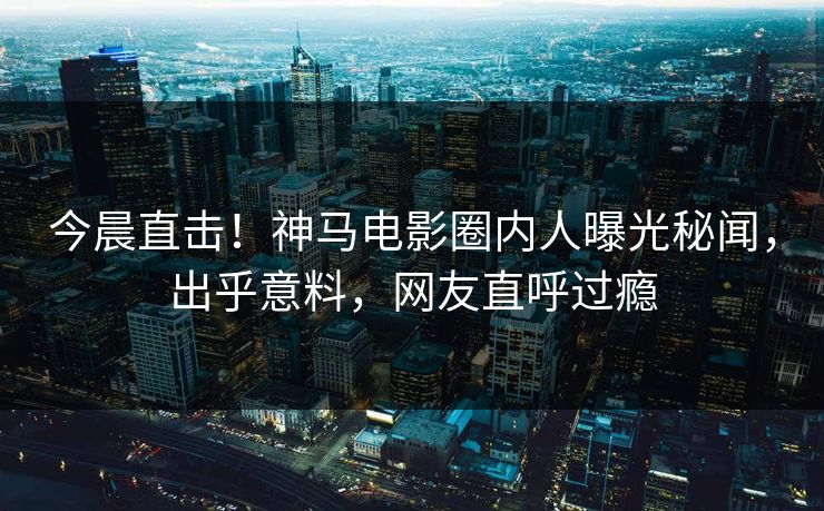 今晨直击！神马电影圈内人曝光秘闻，出乎意料，网友直呼过瘾