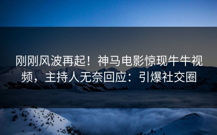 刚刚风波再起！神马电影惊现牛牛视频，主持人无奈回应：引爆社交圈