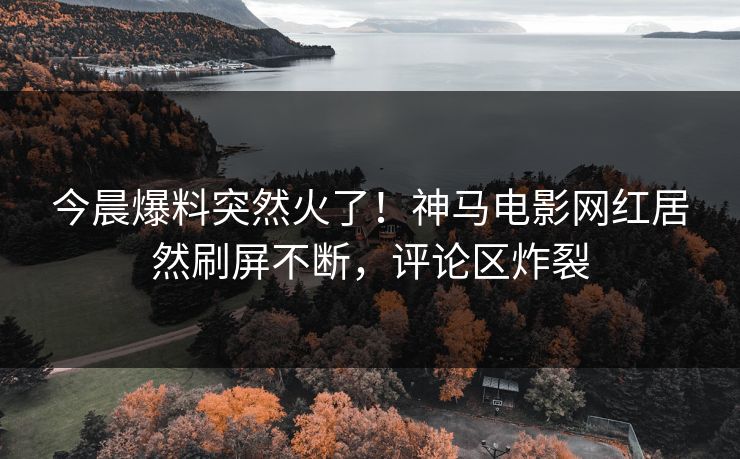 今晨爆料突然火了！神马电影网红居然刷屏不断，评论区炸裂