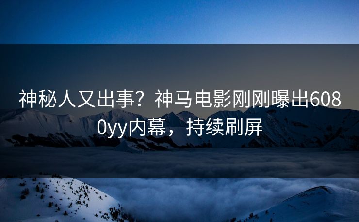 神秘人又出事？神马电影刚刚曝出6080yy内幕，持续刷屏