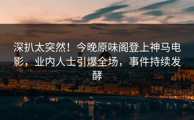 深扒太突然！今晚原味阁登上神马电影，业内人士引爆全场，事件持续发酵