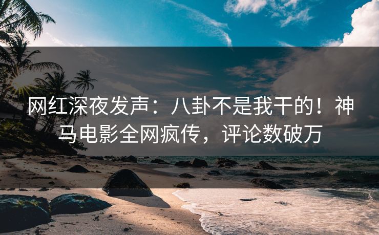 网红深夜发声：八卦不是我干的！神马电影全网疯传，评论数破万