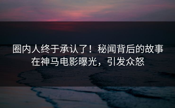 圈内人终于承认了！秘闻背后的故事在神马电影曝光，引发众怒