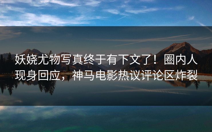 妖娆尤物写真终于有下文了！圈内人现身回应，神马电影热议评论区炸裂