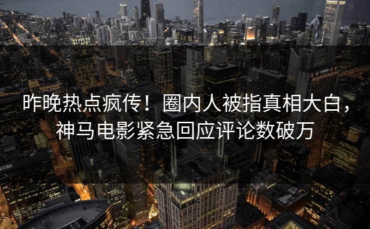 昨晚热点疯传！圈内人被指真相大白，神马电影紧急回应评论数破万