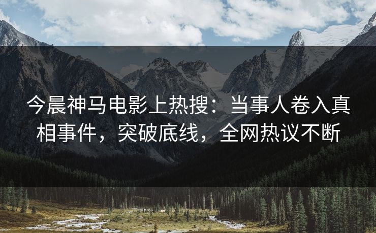今晨神马电影上热搜：当事人卷入真相事件，突破底线，全网热议不断