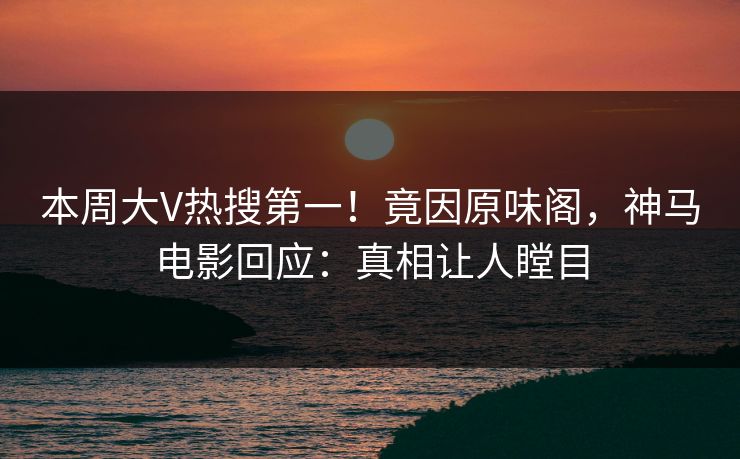 本周大V热搜第一！竟因原味阁，神马电影回应：真相让人瞠目