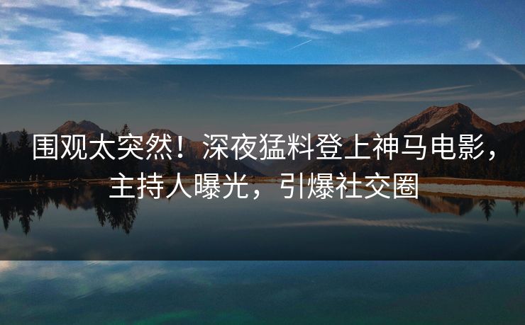 围观太突然！深夜猛料登上神马电影，主持人曝光，引爆社交圈