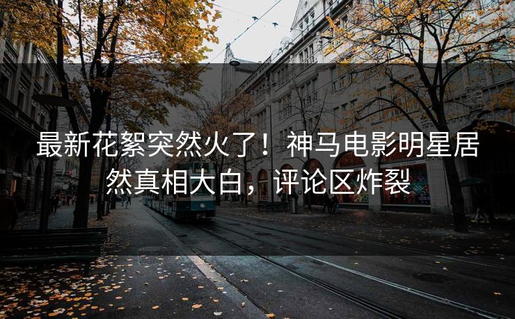 最新花絮突然火了！神马电影明星居然真相大白，评论区炸裂