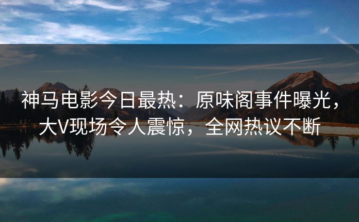 神马电影今日最热:原味阁事件曝光,大V现场令人震惊,全网热议不断 神马电影今日最热:原味阁事件曝光,大V现场令人震惊,全网热议不断