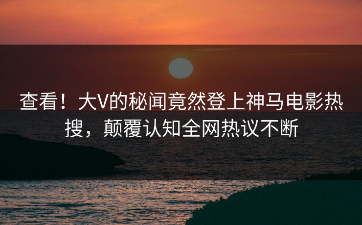 查看！大V的秘闻竟然登上神马电影热搜，颠覆认知全网热议不断