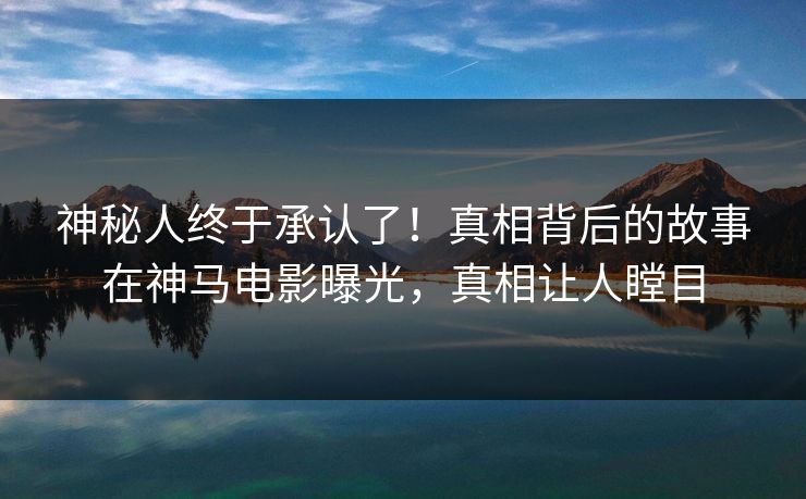 神秘人终于承认了！真相背后的故事在神马电影曝光，真相让人瞠目