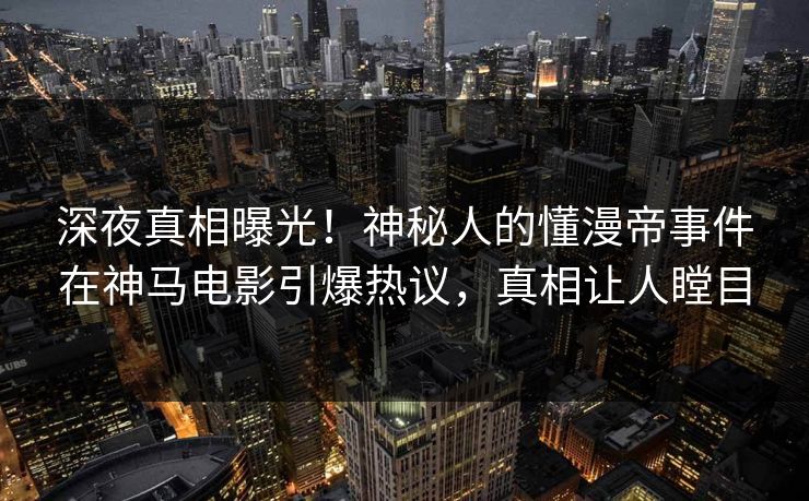 深夜真相曝光！神秘人的懂漫帝事件在神马电影引爆热议，真相让人瞠目