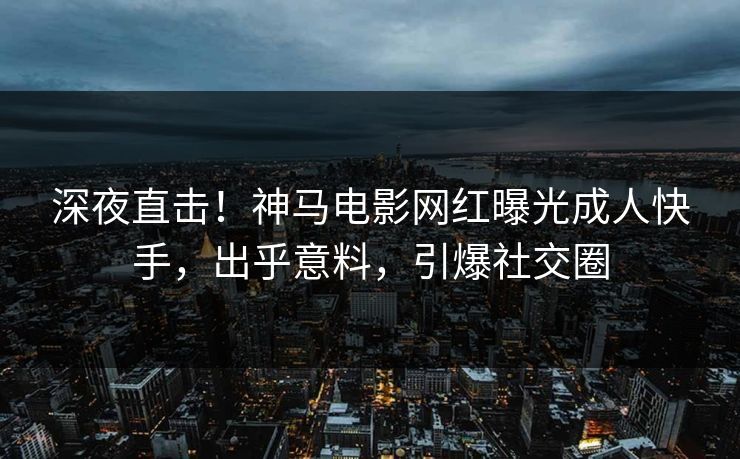 深夜直击！神马电影网红曝光成人快手，出乎意料，引爆社交圈