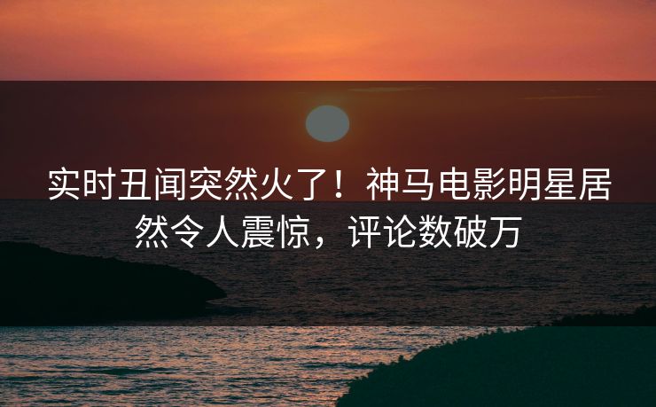 实时丑闻突然火了！神马电影明星居然令人震惊，评论数破万