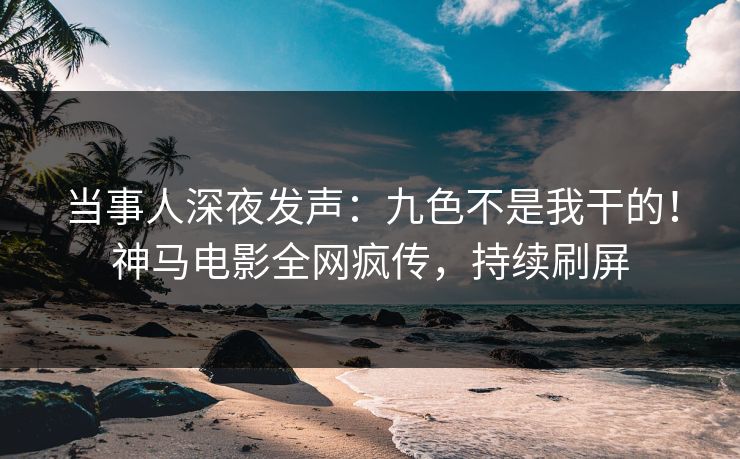 当事人深夜发声：九色不是我干的！神马电影全网疯传，持续刷屏