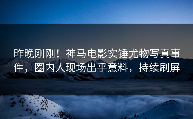 昨晚刚刚！神马电影实锤尤物写真事件，圈内人现场出乎意料，持续刷屏
