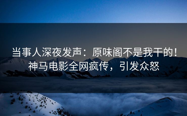 当事人深夜发声：原味阁不是我干的！神马电影全网疯传，引发众怒