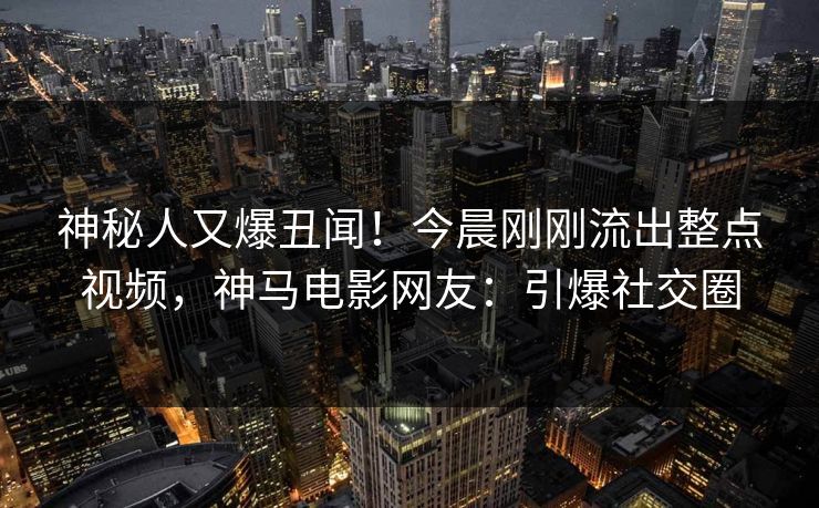 神秘人又爆丑闻！今晨刚刚流出整点视频，神马电影网友：引爆社交圈
