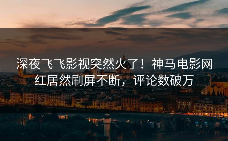 深夜飞飞影视突然火了！神马电影网红居然刷屏不断，评论数破万