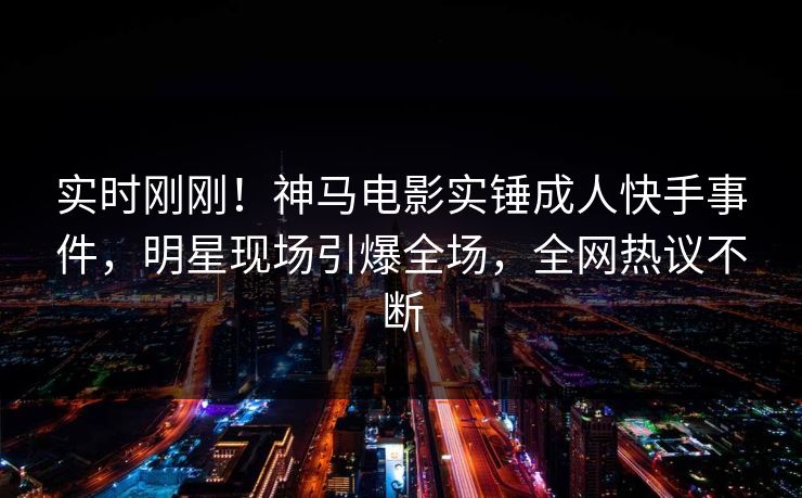 实时刚刚！神马电影实锤成人快手事件，明星现场引爆全场，全网热议不断