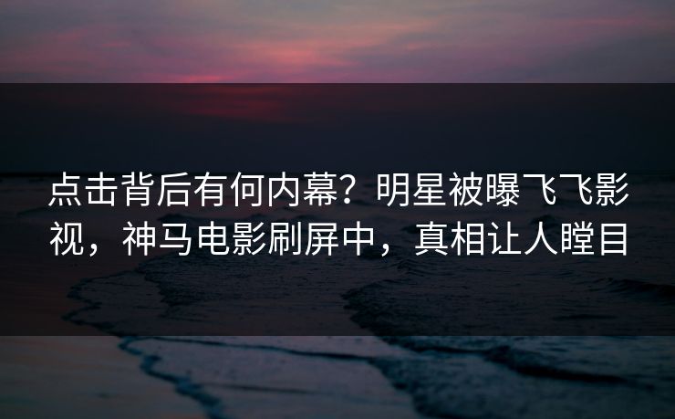 点击背后有何内幕？明星被曝飞飞影视，神马电影刷屏中，真相让人瞠目
