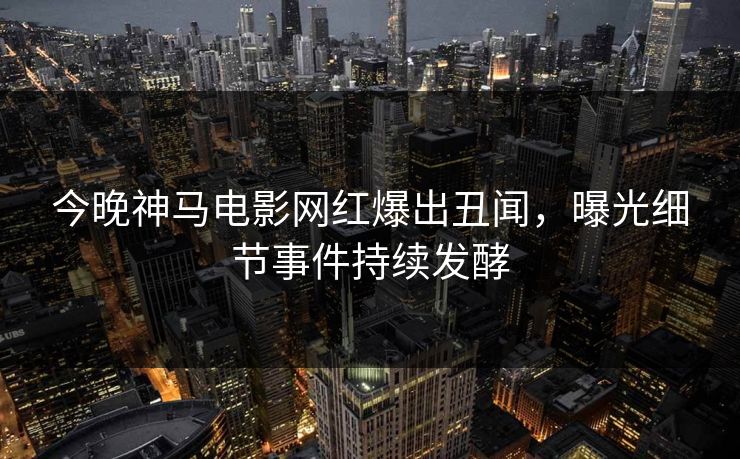 今晚神马电影网红爆出丑闻，曝光细节事件持续发酵