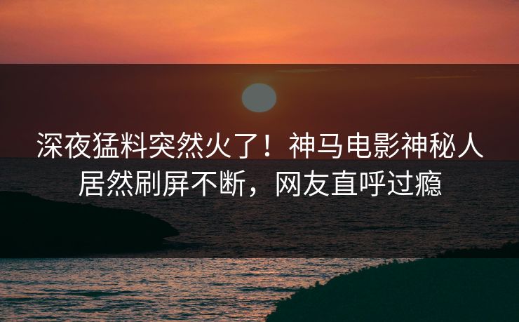 深夜猛料突然火了！神马电影神秘人居然刷屏不断，网友直呼过瘾