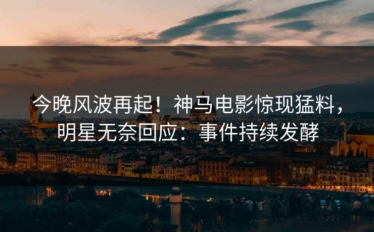 今晚风波再起！神马电影惊现猛料，明星无奈回应：事件持续发酵