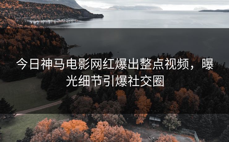 今日神马电影网红爆出整点视频，曝光细节引爆社交圈