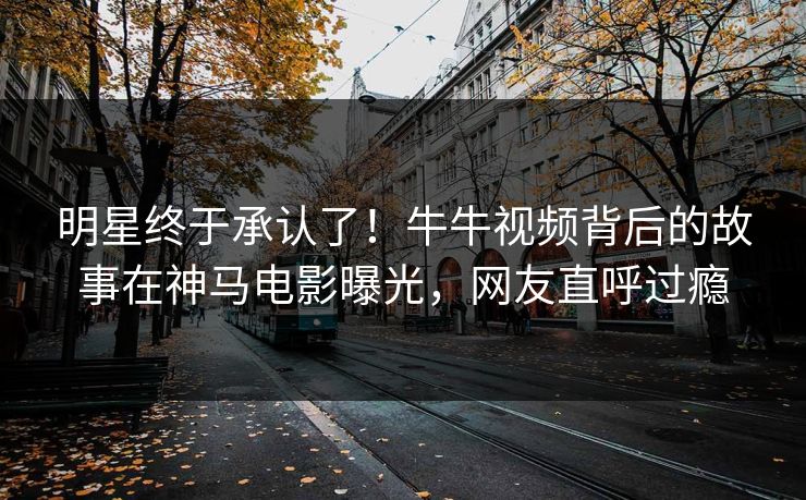 明星终于承认了！牛牛视频背后的故事在神马电影曝光，网友直呼过瘾