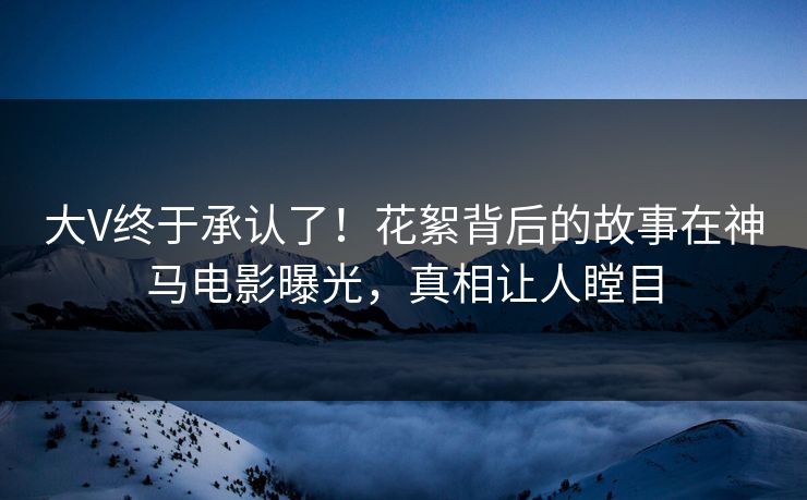 大V终于承认了！花絮背后的故事在神马电影曝光，真相让人瞠目