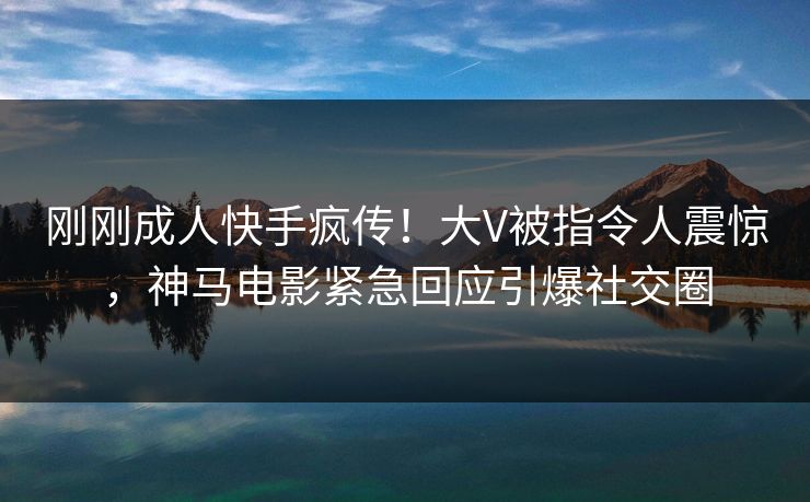 刚刚成人快手疯传！大V被指令人震惊，神马电影紧急回应引爆社交圈